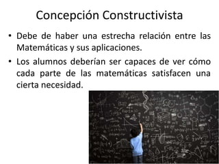 Concepción Constructivista
• Debe de haber una estrecha relación entre las
Matemáticas y sus aplicaciones.
• Los alumnos deberían ser capaces de ver cómo
cada parte de las matemáticas satisfacen una
cierta necesidad.
 