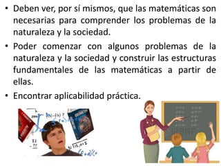 • Deben ver, por sí mismos, que las matemáticas son
necesarias para comprender los problemas de la
naturaleza y la sociedad.
• Poder comenzar con algunos problemas de la
naturaleza y la sociedad y construir las estructuras
fundamentales de las matemáticas a partir de
ellas.
• Encontrar aplicabilidad práctica.
 