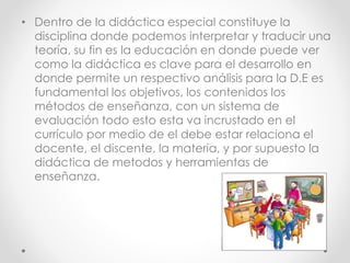 • Dentro de la didáctica especial constituye la
disciplina donde podemos interpretar y traducir una
teoría, su fin es la educación en donde puede ver
como la didáctica es clave para el desarrollo en
donde permite un respectivo análisis para la D.E es
fundamental los objetivos, los contenidos los
métodos de enseñanza, con un sistema de
evaluación todo esto esta va incrustado en el
currículo por medio de el debe estar relaciona el
docente, el discente, la materia, y por supuesto la
didáctica de metodos y herramientas de
enseñanza.
 
