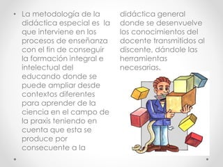 • La metodología de la
didáctica especial es la
que interviene en los
procesos de enseñanza
con el fin de conseguir
la formación integral e
intelectual del
educando donde se
puede ampliar desde
contextos diferentes
para aprender de la
ciencia en el campo de
la praxis teniendo en
cuenta que esta se
produce por
consecuente a la
didáctica general
donde se desenvuelve
los conocimientos del
docente transmitidos al
discente, dándole las
herramientas
necesarias.
 