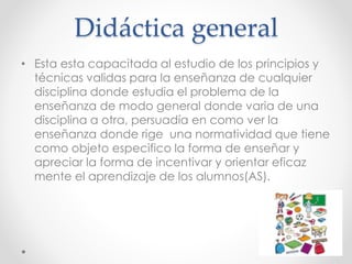 Didáctica general
• Esta esta capacitada al estudio de los principios y
técnicas validas para la enseñanza de cualquier
disciplina donde estudia el problema de la
enseñanza de modo general donde varia de una
disciplina a otra, persuadía en como ver la
enseñanza donde rige una normatividad que tiene
como objeto especifico la forma de enseñar y
apreciar la forma de incentivar y orientar eficaz
mente el aprendizaje de los alumnos(AS).
 