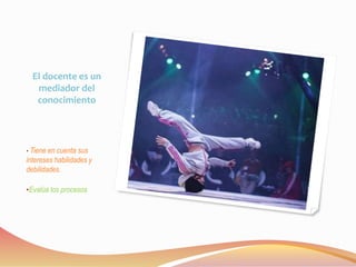 El docente es un 
mediador del 
conocimiento 
• Tiene en cuenta sus 
intereses habilidades y 
debilidades. 
•Evalúa los procesos 
 