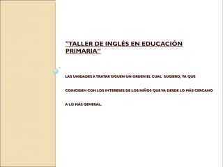 LAS UNIDADES A TRATAR SIGUEN UN ORDEN EL CUAL  SUGIERO,  YA QUE COINCIDEN CON LOS INTERESES DE LOS NIÑOS QUE VA DESDE LO MÁS CERCANO  A LO MÁS GENERAL.  "TALLER DE INGLÉS EN EDUCACIÓN PRIMARIA” 