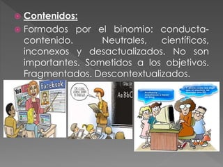  Contenidos:
 Formados por el binomio: conducta-
contenido. Neutrales, científicos,
inconexos y desactualizados. No son
importantes. Sometidos a los objetivos.
Fragmentados. Descontextualizados.
 