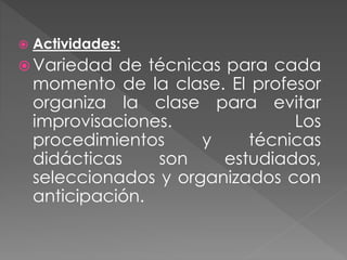  Actividades:
 Variedad de técnicas para cada
momento de la clase. El profesor
organiza la clase para evitar
improvisaciones. Los
procedimientos y técnicas
didácticas son estudiados,
seleccionados y organizados con
anticipación.
 