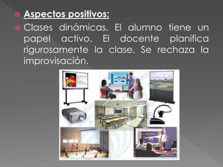  Aspectos positivos:
 Clases dinámicas. El alumno tiene un
papel activo. El docente planifica
rigurosamente la clase. Se rechaza la
improvisación.
 