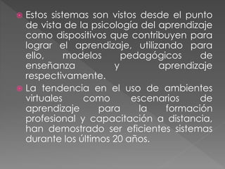  Estos sistemas son vistos desde el punto
de vista de la psicología del aprendizaje
como dispositivos que contribuyen para
lograr el aprendizaje, utilizando para
ello, modelos pedagógicos de
enseñanza y aprendizaje
respectivamente.
 La tendencia en el uso de ambientes
virtuales como escenarios de
aprendizaje para la formación
profesional y capacitación a distancia,
han demostrado ser eficientes sistemas
durante los últimos 20 años.
 
