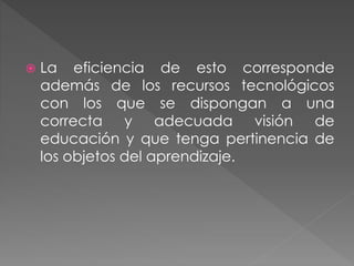  La eficiencia de esto corresponde
además de los recursos tecnológicos
con los que se dispongan a una
correcta y adecuada visión de
educación y que tenga pertinencia de
los objetos del aprendizaje.
 