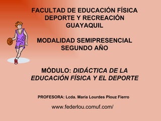 FACULTAD DE EDUCACIÓN FÍSICA DEPORTE Y RECREACIÓN GUAYAQUIL MODALIDAD SEMIPRESENCIAL SEGUNDO AÑO MÓDULO:  DIDÁCTICA DE LA EDUCACIÓN FÍSICA Y EL DEPORTE PROFESORA: Lcda. María Lourdes Plouz Fierro www.federlou.comuf.com/ 