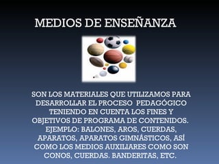 MEDIOS DE ENSEÑANZA SON LOS MATERIALES QUE UTILIZAMOS PARA DESARROLLAR EL PROCESO  PEDAGÓGICO TENIENDO EN CUENTA LOS FINES Y OBJETIVOS DE PROGRAMA DE CONTENIDOS.  EJEMPLO: BALONES, AROS, CUERDAS, APARATOS, APARATOS GIMNÁSTICOS, ASÍ COMO LOS MEDIOS AUXILIARES COMO SON CONOS, CUERDAS. BANDERITAS, ETC.  