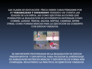 LAS CLASES DE EDUCACIÓN  FÍSICA DEBEN CARACTERIZARSE POR SU  VARIABILIDAD Y DINAMISMO  TENIENDO EN CUENTA LAS EDADES DE LOS NIÑOS, ASI COMO EJECUTAR ACCIONES QUE POSIBILITEN LA REALIZACIÓN DE MOVIMIENTOS NATURALES COMO CORRER, LANZAR, TREPAR, SALTAR, REPTAR, CAMINAR, ENTRE OTRAS, COMO FORMAS BÁSICAS PARA LA EJECUCIÓN DE CONJUNTO CON JUEGOS VARIADOS. ES IMPORTANTE PROFUNDIZAR EN LA REALIZACIÓN DE JUEGOS PREDEPORTIVOS  Y DEPORTIVOS, PARA FACILITAR EL APRENDIZAJE DE HABILIDADES MOTRICES BÁSICAS Y DEPORTIVAS DE FORMA MÁS COMPLEJAS, INCLUYENDO LA PRÁCTICA DE EJERCICIOS VARIADOS. 