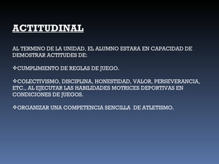 ACTITUDINAL AL TERMINO DE LA UNIDAD, EL ALUMNO ESTARA EN CAPACIDAD DE DEMOSTRAR ACTITUDES DE: CUMPLIMIENTO DE REGLAS DE JUEGO. COLECTIVISMO, DISCIPLINA, HONESTIDAD, VALOR, PERSEVERANCIA, ETC., AL EJECUTAR LAS HABILIDADES MOTRICES DEPORTIVAS EN CONDICIONES DE JUEGOS. ORGANIZAR UNA COMPETENCIA SENCILLA  DE ATLETISMO. 