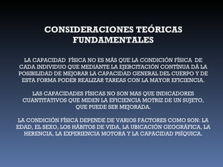 CONSIDERACIONES TEÓRICAS FUNDAMENTALES LA CAPACIDAD  FÍSICA NO ES MÁS QUE LA CONDICIÓN FÍSICA  DE CADA INDIVIDUO QUE MEDIANTE LA EJERCITACIÓN CONTÍNUA DÁ LA POSIBILIDAD DE MEJORAR LA CAPACIDAD GENERAL DEL CUERPO Y DE ESTA FORMA PODER REALIZAR TAREAS CON LA MAYOR EFICIENCIA. LAS CAPACIDADES FÍSICAS NO SON MAS QUE INDICADORES CUANTITATIVOS QUE MIDEN LA EFICIENCIA MOTRIZ DE UN SUJETO, QUE PUEDE SER MEJORADA. LA CONDICIÓN FÍSICA DEPENDE DE VARIOS FACTORES COMO SON: LA EDAD, EL SEXO, LOS HÁBITOS DE VIDA, LA UBICACIÓN GEOGRÁFICA, LA HERENCIA, LA EXPERIENCIA MOTORA Y LA CAPACIDAD PSÍQUICA. 