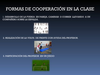 FORMAS DE COOPERACIÓN EN LA CLASE 1. DESARROLLO DE LA FUERZA  EN PAREJA. CAMINAR  O CORRER  LLEVANDO  A UN COMPAÑERO SOBRE LA ESPALDA. 2. REALIZACIÓN DE LA VULTA  DE FRENTE CON AYUDA DEL PROFESOR. 3. PARTICIPACIÓN DEL PROFESOR  EN UN JUEGO 