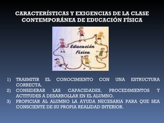CARACTERÍSTICAS Y EXIGENCIAS DE LA CLASE CONTEMPORÁNEA DE EDUCACIÓN FÍSICA TRASMITIR EL CONOCIMIENTO CON UNA ESTRUCTURA CORRECTA. CONSIDERAR LAS CAPACIDADES, PROCEDIMIENTOS Y ACTITUDES A DESARROLLAR EN EL ALUMNO. PROPICIAR AL ALUMNO LA AYUDA NECESARIA PARA QUE SEA CONSCIENTE DE SU PROPIA REALIDAD INTERIOR. 