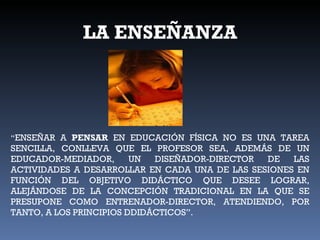 LA ENSEÑANZA “ ENSEÑAR A  PENSAR  EN EDUCACIÓN FÍSICA NO ES UNA TAREA SENCILLA, CONLLEVA QUE EL PROFESOR SEA, ADEMÁS DE UN EDUCADOR-MEDIADOR, UN DISEÑADOR-DIRECTOR DE LAS ACTIVIDADES A DESARROLLAR EN CADA UNA DE LAS SESIONES EN FUNCIÓN DEL OBJETIVO DIDÁCTICO QUE DESEE LOGRAR, ALEJÁNDOSE DE LA CONCEPCIÓN TRADICIONAL EN LA QUE SE PRESUPONE COMO ENTRENADOR-DIRECTOR, ATENDIENDO, POR TANTO, A LOS PRINCIPIOS DDIDÁCTICOS”. 