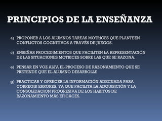 PRINCIPIOS DE LA ENSEÑANZA PROPONER A LOS ALUMNOS TAREAS MOTRICES QUE PLANTEEN CONFLICTOS COGNITIVOS A TRAVÉS DE JUEGOS. ENSEÑAR PROCEDIMIENTOS QUE FACILITEN LA REPRESENTACIÓN DE LAS SITUACIONES MOTRICES SOBRE LAS QUE SE RAZONA. PENSAR EN VOZ ALTA EL PROCESO DE RAZONAMIENTO QUE SE PRETENDE QUE EL ALUMNO DESARROLLE PRACTICAR Y OFRECER LA INFORMACIÓN ADECUADA PARA CORREGIR ERRORES, YA QUE FACILITA LA ADQUISICIÓN Y LA CONSOLIDACION PROGRESIVA DE LOS HABITOS DE RAZONAMIENTO MAS EFICACES. 