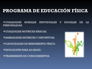 PROGRAMA DE EDUCACIÓN FÍSICA CUALIDADES MORALES INDIVIDUALES Y SOCIALES DE LA PERSONALIDAS. CUALIDADES MOTRICES BÁSICAS. HABILIDADES MOTRICES Y DEPORTIVAS. CAPACIDADES DE RENDIMIENTO FÍSICO. EDUCACIÓN PARA LA SALUD. TRANSMISIÓN DE CONOCIMIENTOS. 