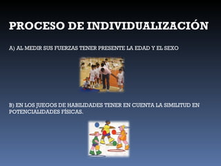 PROCESO DE INDIVIDUALIZACIÓN A) AL MEDIR SUS FUERZAS TENER PRESENTE LA EDAD Y EL SEXO B) EN LOS JUEGOS DE HABILIDADES TENER EN CUENTA LA SIMILITUD EN POTENCIALIDADES FÍSICAS. 