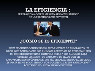 LA EFICIENCIA :  SE RELACIONA CON EL MÁXIMO APROVECHAMIENTO DE LOS RECURSOS QUE SE TIENEN. ¿CÓMO SE ES EFICIENTE? SE ES EFICIENTE CONSIGUIENDO ALTOS NIVELES DE ASIMILACIÓN, ES DECIR QUE AQUELLO QUE LOS ALUMNOS APRENDAN, LO APRENDAN  BIEN EN CONCLUSIÓN EDUCAR  SIGNIFICA GUIAR A LOS ALUMNOS PARA OBTENER LO MEJOR  DE CADA UNO DE ELLOS CON UN APROVECHAMIENTO ÓPTIMO DE  LOS RECURSOS, EL TIEMPO EL ESFUERZO ES DECIR SI DOY POCO TIEMPO, NO SE CONSIGUE BUENA ASIMILACIÓN Y POR TANTO NO  ESTOY SIENDO EFICIENTE. 