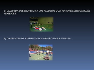 E) LA AYUDA DEL PROFESOR A LOS ALUMNOS CON MAYORES DIFICULTADES MOTRICES. F) DIFERENTES DE ALTURA EN LOS OBSTÁCULOS A VENCER. 