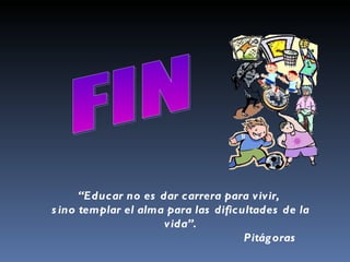 FIN  “ Educar no es dar carrera para vivir,  sino templar el alma para las dificultades de la vida”.   Pitágoras  