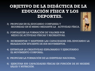 OBJETIVO DE LA DIDÁCTICA DE LA EDUCACIÓN FÍSICA Y LOS DEPORTES. PROPICIAR EN EL EDUCANDO CONFIANZA Y      SEGURIDAD EN SÌ MISMO MEDIANTE LA  ACTIVIDAD FÍSICA. FORTALECER LA FORMACIÒN DE VALORES POR      MEDIO DE ACTIVIDAD FÍSICAS Y RECREATIVAS. 3)  INCREMENTAR Y MANTENER LAS CAPACIDADES DEL EDUCANDO LA REALIZACIÒN EFICIENTE DE SUS MOVIMIENTOS. 4)  ESTIMULAR LA CREATIVIDAD EXPLORANDO Y EJERCITANDO EL MOVIMIENTO CORPORAL. 5)  PROPICIAR LA FORMACIÓN DE LA IDENTIDAD NACIONAL. 6)  EJERCITAR SUS CAPACIDADES FÍSICAS EN FUNCIÓN DE SU HIGIENE SALUD Y NUTRICIÓN. 