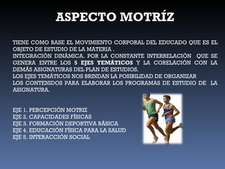 ASPECTO MOTRÍZ TIENE COMO BASE EL MOVIMIENTO CORPORAL DEL EDUCADO QUE ES EL OBJETO DE ESTUDIO DE LA MATERIA . INTEGRACIÒN DINÀMICA. POR LA CONSTANTE INTERRELACIÓN  QUE SE GENERA ENTRE LOS  5 EJES TEMÁTICOS  Y LA CORELACIÓN CON LA DEMÁS ASIGNATURAS DEL PLAN DE ESTUDIOS. LOS EJES TEMÁTICOS NOS BRINDAN LA POSIBILIDAD DE ORGANIZAR  LOS CONTENIDOS PARA ELABORAR LOS PROGRAMAS DE ESTUDIO DE  LA ASIGNATURA. EJE 1. PERCEPCIÓN MOTRIZ EJE 2. CAPACIDADES FÍSICAS EJE 3. FORMACIÓN DEPORTIVA BÁSICA EJE 4. EDUCACIÓN FÍSICA PARA LA SALUD EJE 5. INTERACCIÓN SOCIAL 