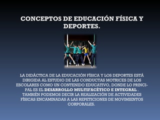 CONCEPTOS DE EDUCACIÓN FÍSICA Y DEPORTES. LA DIDÁCTICA DE LA EDUCACIÓN FÍSICA Y LOS DEPORTES ESTÁ DIRIGIDA AL ESTUDIO DE LAS CONDUCTAS MOTRICES DE LOS ESCOLARES COMO UN CONTENIDO EDUCATIVO, DONDE LO PRINCI- PAL ES EL  DESARROLLO MULTIFACÈTICO E INTEGRAL  . TAMBIÉN PODEMOS DECIR LA REALIZACIÓN DE ACTIVIDADES FÍSICAS ENCAMINADAS A LAS REPETICIONES DE MOVIMIENTOS CORPORALES.  
