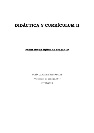 DIDÁCTICA Y CURRÍCULUM II




    Primer trabajo digital: ME PRESENTO




         SOFÍA CAROLINA BENTANCOR

          Profesorado de Biología. 2º1ª

                  17/08/2011
 