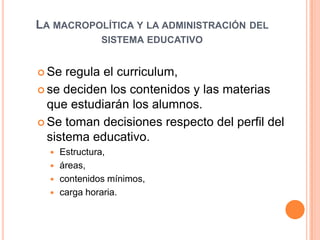 La macropolítica y la administración del sistema educativoSe regula el curriculum, se deciden los contenidos y las materias que estudiarán los alumnos. Se toman decisiones respecto del perfil del sistema educativo.  Estructura, áreas, contenidos mínimos, carga horaria. 