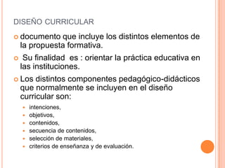 diseño curricular documento que incluye los distintos elementos de la propuesta formativa. Su finalidad  es : orientar la práctica educativa en las instituciones.Los distintos componentes pedagógico-didácticos que normalmente se incluyen en el diseño curricular son:intenciones, objetivos, contenidos, secuencia de contenidos, selección de materiales, criterios de enseñanza y de evaluación. 