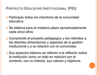 Proyecto Educativo Institucional (PEI)Participan todos los miembros de la comunidad educativaSe elabora para el mediano plazo aproximadamente cada cinco añosComprende el proyecto pedagógico y los referidos a las distintas dimensiones y aspectos de la gestión institucional y a su relación con la comunidad.Sus aspectos básicos se refieren a la reflexión sobre la institución como un todo en relación con el contexto, con su historia, sus valores y objetivos. 