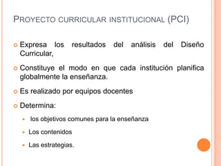 Proyecto curricular institucional (PCI)Expresa los resultados del análisis del Diseño Curricular, Constituye el modo en que cada institución planifica globalmente la enseñanza.Es realizado por equipos docentesDetermina: los objetivos comunes para la enseñanzaLos contenidos Las estrategias.