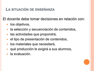 La situación de enseñanzaEl docente debe tomar decisiones en relación con:los objetivos, la selección y secuenciación de contenidos, las actividades que propondrá,  el tipo de presentación de contenidos, los materiales que necesitará,  qué producción le exigirá a sus alumnos,  la evaluación. 