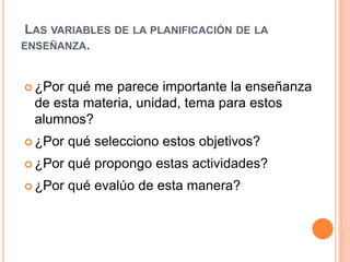  Las variables de la planificación de la enseñanza.¿Por qué me parece importante la enseñanza de esta materia, unidad, tema para estos alumnos? ¿Por qué selecciono estos objetivos? ¿Por qué propongo estas actividades? ¿Por qué evalúo de esta manera? 