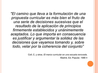 "El camino que lleva a la formulación de una propuesta curricular es más bien el fruto de una serie de decisiones sucesivas que el resultado de la aplicación de principios firmemente establecidos y unánimemente aceptados. Lo que importa en consecuencia es justificar y argumentar la solidez de las decisiones que vayamos tomando y, sobre todo, velar por la coherencia del conjunto”Coll, C. y otros. El marco curricular en una escuela renovada. Madrid, Ed. Popular, 1988 >