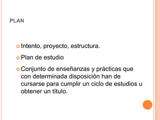 planIntento, proyecto, estructura. Plan de estudioConjunto de enseñanzas y prácticas que con determinada disposición han de cursarse para cumplir un ciclo de estudios u obtener un título. 