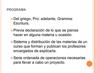 programaDel griego, Pro: adelante, Gramma: Escritura.Previa declaración de lo que se piensa hacer en alguna materia u ocasión.Sistema y distribución de las materias de un curso que forman y publican los profesores encargados de explicarla.Serie ordenada de operaciones necesarias para llevar a cabo un proyecto. 