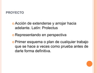 proyectoAcción de extenderse y arrojar hacia adelante. Latín: ProlectusRepresentando en perspectivaPrimer esquema o plan de cualquier trabajo que se hace a veces como prueba antes de darle forma definitiva. 