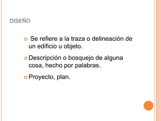 diseño Se refiere a la traza o delineación de un edificio u objeto.Descripción o bosquejo de alguna cosa, hecho por palabras. Proyecto, plan.