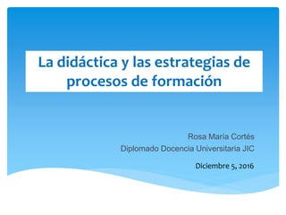 La didáctica y las estrategias de
procesos de formación
Diciembre 5, 2016
Rosa María Cortés
Diplomado Docencia Universitaria JIC
 