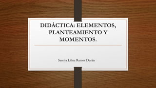 DIDÁCTICA: ELEMENTOS,
PLANTEAMIENTO Y
MOMENTOS.
Sandra Lilina Ramos Durán
 