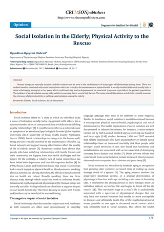 1/3
Introduction
Social isolation refers to “a state in which an individual lacks
a sense of belonging socially, lacks engagement with others, has a
minimal number of social contacts and they are deficient in fulfilling
quality relationships” [1]. It could be seen either as a potential cause
or symptom of an emotional/psychological disorder (John Hopkins
University, 2013; University of Texas Health County Psychiatric
Centre, 2008). Social relationships are integral to the human well-
being and are critically involved in the maintenance of health [2].
Social network and support among other factors affect the quality
of life of elderly people [3]. Numerous studies have shown that
people who have satisfying relationships with family, friends and
their community are happier, have less health challenges and live
longer. On the contrary, a relative lack of social connections has
been linked with depression and later-life cognitive decline [4]. In
1988, House, Landis and Umberson found that social relationships
had as much impact on physical health as blood pressure, smoking,
physical activity and obesity, therefore, the effects of social network
size on health are robust. Broadly speaking, there are three
distinct ways through which social ties work to influence health:
behavioural, psychological and physiological [5]. Human beings are
naturally sociable; feeling isolated can often have a negative impact
on our health holistically. Therefore, keeping in touch with friends
and families can be beneficial for our well-being.
The negative impact of social isolation
Social isolation is often discussed in conjunction with loneliness
as both concepts are often used synonymously in everyday
language although they tend to be different in some respects.
Similar to loneliness, social isolation is multidimensional because
it encompasses physical, mental-health, psychological, and social
dimensions [6]. The health implications of social isolation are well
documented in relevant literatures; for instance, a meta-analysis
carried out by Holt-Lunstad, Smith & Layton involving one hundred
and forty eight (148) studies, between 1900 and 2007 revealed
that elderly individuals who have unsatisfactory or limited social
relationships have an increased mortality risk than people with
stronger social networks. It was also found that loneliness and
social isolation are associated with an increased risk of developing
coronary heart disease and stroke [7]. Other adverse effects that
could result from social isolation include increased blood pressure,
abnormal stress response, heart disease and poor sleep [8].
Social isolation has been directly linked to aging, in recognition
that growing older presents increased risks of ending up alone
through death of a spouse [9]. The aging process involves the
progressive functional decline, or a gradual deterioration of
physiological function with age, including a decrease in fecundity
[10]. It represents the closing period in one’s lifespan when an
individual reflects on his/her life and begins to finish off his life
course [11]. This inevitable stage in a man’s life is undoubtedly
associated with a spectrum of physiological changes that not
only limit our normal functions but render us more susceptible
to diseases and ultimately death. One of the psychological/social
issues possible as one ages is decreased social contact which
may ultimately lead to social isolation. This affects the health
Ogundiran Opeyemi Olufemi*
Department of Physiotherapy, Obafemi Awolowo University Teaching Hospital, Nigeria
*Corresponding author: Ogundiran Opeyemi Olufemi, Department of Physiotherapy, Obafemi Awolowo University Teaching Hospital, Ile-Ife, Osun
State, Nigeria, Tel: +234807083440031; Email:
Submission: December 06, 2017; Published: December 18, 2017
Social Isolation in the Elderly; Physical Activity to the
Rescue
Opinion Degenerative Intellect Dev Disabil
Copyright © All rights are reserved by Ogundiran Opeyemi Olufemi.
CRIMSONpublishers
http://www.crimsonpublishers.com
Abstract
Human beings are naturally sociable, and this evidence can be seen in the establishment of many types of relationships among them. There are
endless benefits associated with social interactions which are critical to the maintenance of optimal health. A socially-isolated individual usually lacks a
sense of belonging among his or her peers which could inevitably lead to depression or its associated symptoms especially in the geriatric population.
The problem of social isolation among older adults is emerging due to several risk factors. The major aim of this opinion article is to critically examine
the relevance of physical activity in tackling social isolation among the elderly.
Keywords: Elderly; Social isolation; Social interactions
 