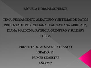 ESCUELA NORMAL SUPERIOR
TEMA: PENSAMIENTO ALEATORIO Y SISTEMAS DE DATOS
PRESENTADO POR: YULIANA LEAL, TATIANA ARBELAEZ,
DIANA MALDONA, PATRICIA QUINTERO Y SULDERY
LOPEZ.
PRESENTADO A: MAYERLY FRANCO
GRADO: 12
PRIMER SEMESTRE
AÑO:2016
 