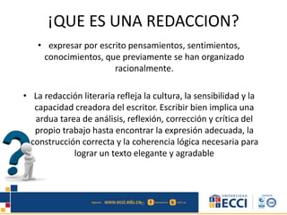 ¡QUE ES UNA REDACCION?
• expresar por escrito pensamientos, sentimientos,
conocimientos, que previamente se han organizado
racionalmente.
• La redacción literaria refleja la cultura, la sensibilidad y la
capacidad creadora del escritor. Escribir bien implica una
ardua tarea de análisis, reflexión, corrección y crítica del
propio trabajo hasta encontrar la expresión adecuada, la
construcción correcta y la coherencia lógica necesaria para
lograr un texto elegante y agradable
 