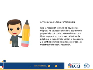 INSTRUCCIONES PARA ESCRIBIR BIEN
Para la redacción literaria no hay recetas
mágicas; no se puede enseñar a escribir con
propiedad y con corrección con base a unas
ideas, sugerencias o normas. La lectura, la
práctica y la experiencia, unidas al buen gusto
y al sentido estético de cada escritor son los
maestros de la buena redacción.
 
