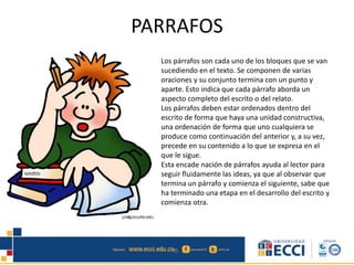 PARRAFOS
Los párrafos son cada uno de los bloques que se van
sucediendo en el texto. Se componen de varias
oraciones y su conjunto termina con un punto y
aparte. Esto indica que cada párrafo aborda un
aspecto completo del escrito o del relato.
Los párrafos deben estar ordenados dentro del
escrito de forma que haya una unidad constructiva,
una ordenación de forma que uno cualquiera se
produce como continuación del anterior y, a su vez,
precede en su contenido a lo que se expresa en el
que le sigue.
Esta encade nación de párrafos ayuda al lector para
seguir fluidamente las ideas, ya que al observar que
termina un párrafo y comienza el siguiente, sabe que
ha terminado una etapa en el desarrollo del escrito y
comienza otra.
 