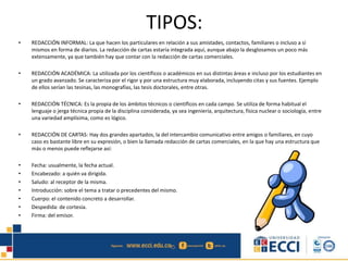 TIPOS:
• REDACCIÓN INFORMAL: La que hacen los particulares en relación a sus amistades, contactos, familiares o incluso a sí
mismos en forma de diarios. La redacción de cartas estaría integrada aquí, aunque abajo la desglosamos un poco más
extensamente, ya que también hay que contar con la redacción de cartas comerciales.
• REDACCIÓN ACADÉMICA: La utilizada por los científicos o académicos en sus distintas áreas e incluso por los estudiantes en
un grado avanzado. Se caracteriza por el rigor y por una estructura muy elaborada, incluyendo citas y sus fuentes. Ejemplo
de ellos serían las tesinas, las monografías, las tesis doctorales, entre otras.
• REDACCIÓN TÉCNICA: Es la propia de los ámbitos técnicos o científicos en cada campo. Se utiliza de forma habitual el
lenguaje o jerga técnica propia de la disciplina considerada, ya sea ingeniería, arquitectura, física nuclear o sociología, entre
una variedad amplísima, como es lógico.
• REDACCIÓN DE CARTAS: Hay dos grandes apartados, la del intercambio comunicativo entre amigos o familiares, en cuyo
caso es bastante libre en su expresión, o bien la llamada redacción de cartas comerciales, en la que hay una estructura que
más o menos puede reflejarse así:
• Fecha: usualmente, la fecha actual.
• Encabezado: a quién va dirigida.
• Saludo: al receptor de la misma.
• Introducción: sobre el tema a tratar o precedentes del mismo.
• Cuerpo: el contenido concreto a desarrollar.
• Despedida: de cortesía.
• Firma: del emisor.
 