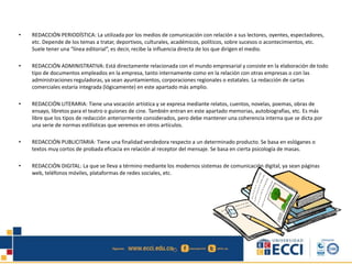 • REDACCIÓN PERIODÍSTICA: La utilizada por los medios de comunicación con relación a sus lectores, oyentes, espectadores,
etc. Depende de los temas a tratar, deportivos, culturales, académicos, políticos, sobre sucesos o acontecimientos, etc.
Suele tener una “línea editorial”, es decir, recibe la influencia directa de los que dirigen el medio.
• REDACCIÓN ADMINISTRATIVA: Está directamente relacionada con el mundo empresarial y consiste en la elaboración de todo
tipo de documentos empleados en la empresa, tanto internamente como en la relación con otras empresas o con las
administraciones reguladoras, ya sean ayuntamientos, corporaciones regionales o estatales. La redacción de cartas
comerciales estaría integrada (lógicamente) en este apartado más amplio.
• REDACCIÓN LITERARIA: Tiene una vocación artística y se expresa mediante relatos, cuentos, novelas, poemas, obras de
ensayo, libretos para el teatro o guiones de cine. También entran en este apartado memorias, autobiografías, etc. Es más
libre que los tipos de redacción anteriormente considerados, pero debe mantener una coherencia interna que se dicta por
una serie de normas estilísticas que veremos en otros artículos.
• REDACCIÓN PUBLICITARIA: Tiene una finalidad vendedora respecto a un determinado producto. Se basa en eslóganes o
textos muy cortos de probada eficacia en relación al receptor del mensaje. Se basa en cierta psicología de masas.
• REDACCIÓN DIGITAL: La que se lleva a término mediante los modernos sistemas de comunicación digital, ya sean páginas
web, teléfonos móviles, plataformas de redes sociales, etc.
 
